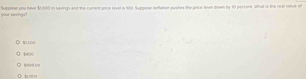 Suppose you have $1,000 in savings and the current price level is 100. Suppose deflation pushes the price level down by 10 percent. What is the real value of
your savings?
$1,000
$800
$909.09
$1,111.11