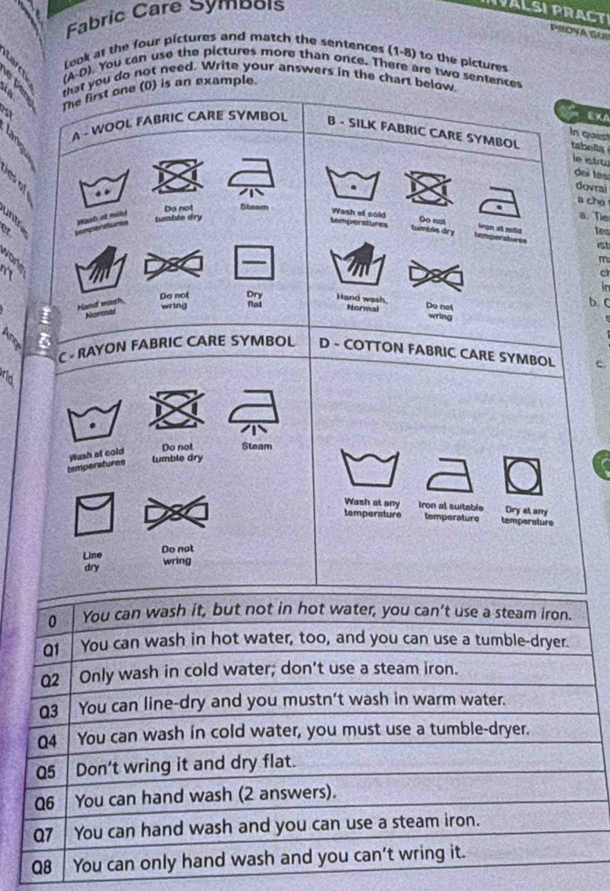 Fabric Care Symboís 
INVALSI PRACT 
PROYA GUR 
look at the four pictures and match the sentences (1-8) to the pictures 
(A-D). You can use the pictures more than once. There are two sentences 
ae ã that you do not need. Write your answers in the chart below 
The first one (0) is an example. 
ast 
EXA 
In quest 
A - WOOL FABRIC CARE SYMBOL B - SILK FABRIC CARE SYMBOL tsbella 
le etr 
deï tes 
dovrai 
a cho 
a Wash at cold Do not iron at mild tes 
Do not Stasm . 
2 et cemperatures Wost at mte tumble dry 
a. The 
temperatures tumblis dry temperatores 
ist 
2 B 
_ 
m 
c 
in 
3 Hand wash, Do not 
Do not Dry 
Hand wash, 
wring Nat 
b. C 
Narmal 
Normai wring 
3 a 
C RAYON FABRIC CARE SYMBOL D - COTTON FABRIC CARE SYMBOL c 
rid 
tumble dry 
temperatures Wash at cold 
Do not Steam 
Wash at any Iron al suitable Ory at any 
temperature temperature temperature 
Line Do not 
dry wring