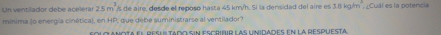 Un ventilador debe acelerar 2.5m^3 /s de aire, desde el reposo hasta 45 km/h. Si la densidad del aire es 3.8kg/m^3 , ¿Cuál es la potencia 
mínima (o energía cinética), en HP, que debe suministrarse al ventilador? 
Solo Anota el pesultado sin escribir las Unidades en la respuesta.