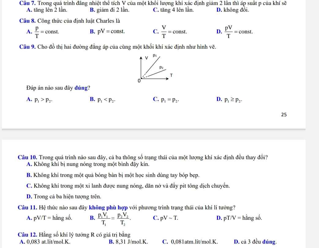 Trong quá trình đăng nhiệt thể tích V của một khôi lượng khí xác định giảm 2 lần thì áp suất p của khí sẽ
A. tăng lên 2 lần. B. giảm đi 2 lần. C. tăng 4 lên lần. D. không đồi.
Câu 8. Công thức của định luật Charles là
A.  p/T =const. B. pV=const. C.  V/T =const. D.  pV/T =const.
Câu 9. Cho đồ thị hai đường đẳng áp của cùng một khối khí xác định như hình vẽ.
Đáp án nào sau đây đúng?
A. p_1>p_2. B. p_1 C. p_1=p_2. D. p_1≥ p_2.
25
Câu 10. Trong quá trình nào sau đây, cả ba thông số trạng thái của một lượng khí xác định đều thay đổi?
A. Không khí bị nung nóng trong một bình đậy kín.
B. Không khí trong một quả bóng bàn bị một học sinh dùng tay bóp bẹp.
C. Không khí trong một xi lanh được nung nóng, dãn nở và đầy pit tông dịch chuyển.
D. Trong cả ba hiện tượng trên.
Câu 11. Hệ thức nào sau đây không phù hợp với phương trình trạng thái của khí lí tưởng?
A. pV/T= hằng số. B. frac p_1V_1T_1=frac p_2V_2T_2. C. pVsim T. D. pT /V= hằng số.
Câu 12. Hằng số khí lý tưởng R có giá trị bằng
A. 0,083 at.lít/mol.K. B. 8,31 J/mol.K. C. 0,081atm.lít/mol.K. D. cả 3 đều đúng.