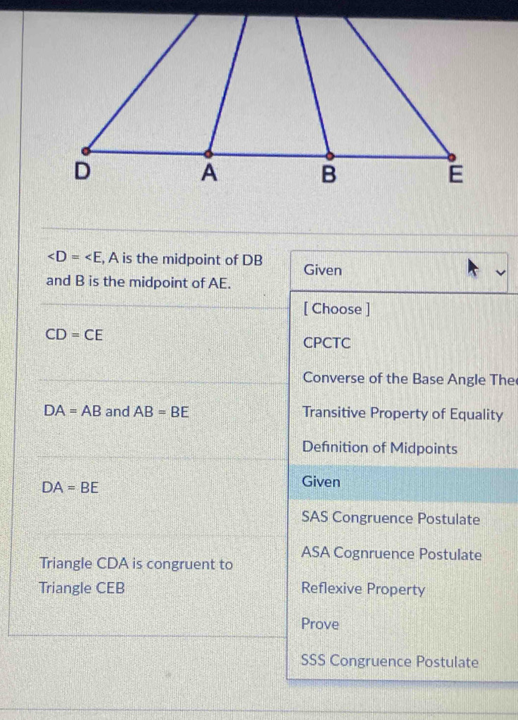 , A is the midpoint of DB Given
and B is the midpoint of AE.
[ Choose ]
CD=CE
CPCTC
Converse of the Base Angle The
DA=AB and AB=BE Transitive Property of Equality
Definition of Midpoints
DA=BE
Given
SAS Congruence Postulate
ASA Cognruence Postulate
Triangle CDA is congruent to
Triangle CEB Reflexive Property
Prove
SSS Congruence Postulate