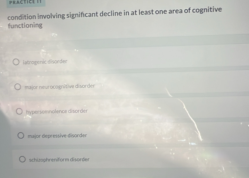 PRACTICE IT
condition involving signifcant decline in at least one area of cognitive
functioning
iatrogenic disorder
major neurocognitive disorder
hypersomnolence disorder
major depressive disorder
schizophreniform disorder