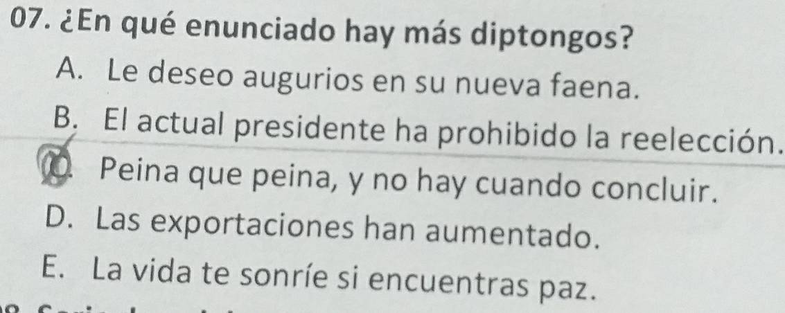 ¿En qué enunciado hay más diptongos?
A. Le deseo augurios en su nueva faena.
B. El actual presidente ha prohibido la reelección.
Peina que peina, y no hay cuando concluir.
D. Las exportaciones han aumentado.
E. La vida te sonríe si encuentras paz.