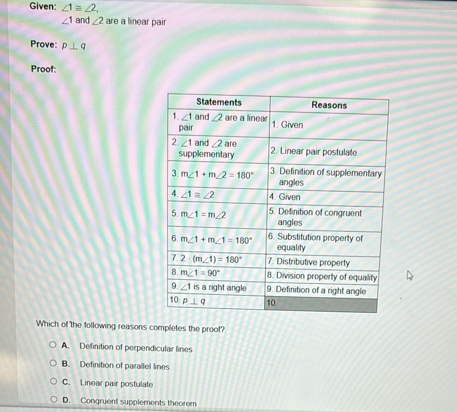 Given: ∠ 1≌ ∠ 2,
∠ 1 and ∠ 2 are a linear pair
Prove: p⊥ q
Proof:
Which of the following reasons completes the proof?
A. Definition of perpendicular lines
B. Definition of parallel lines
C. Linear pair postulate
D. Congruent supplements theorem