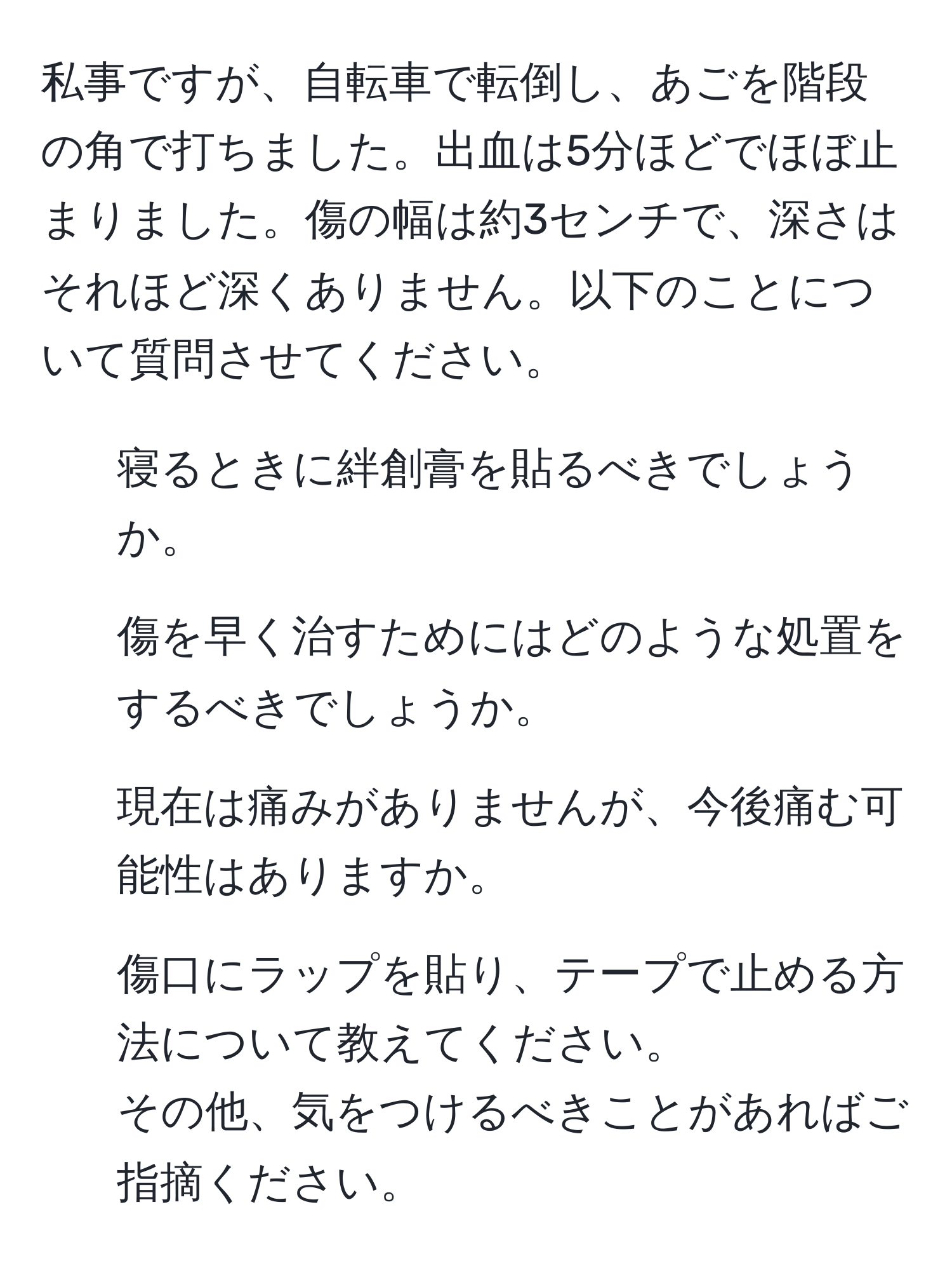 私事ですが、自転車で転倒し、あごを階段の角で打ちました。出血は5分ほどでほぼ止まりました。傷の幅は約3センチで、深さはそれほど深くありません。以下のことについて質問させてください。  
1. 寝るときに絆創膏を貼るべきでしょうか。  
2. 傷を早く治すためにはどのような処置をするべきでしょうか。  
3. 現在は痛みがありませんが、今後痛む可能性はありますか。  
4. 傷口にラップを貼り、テープで止める方法について教えてください。  
その他、気をつけるべきことがあればご指摘ください。