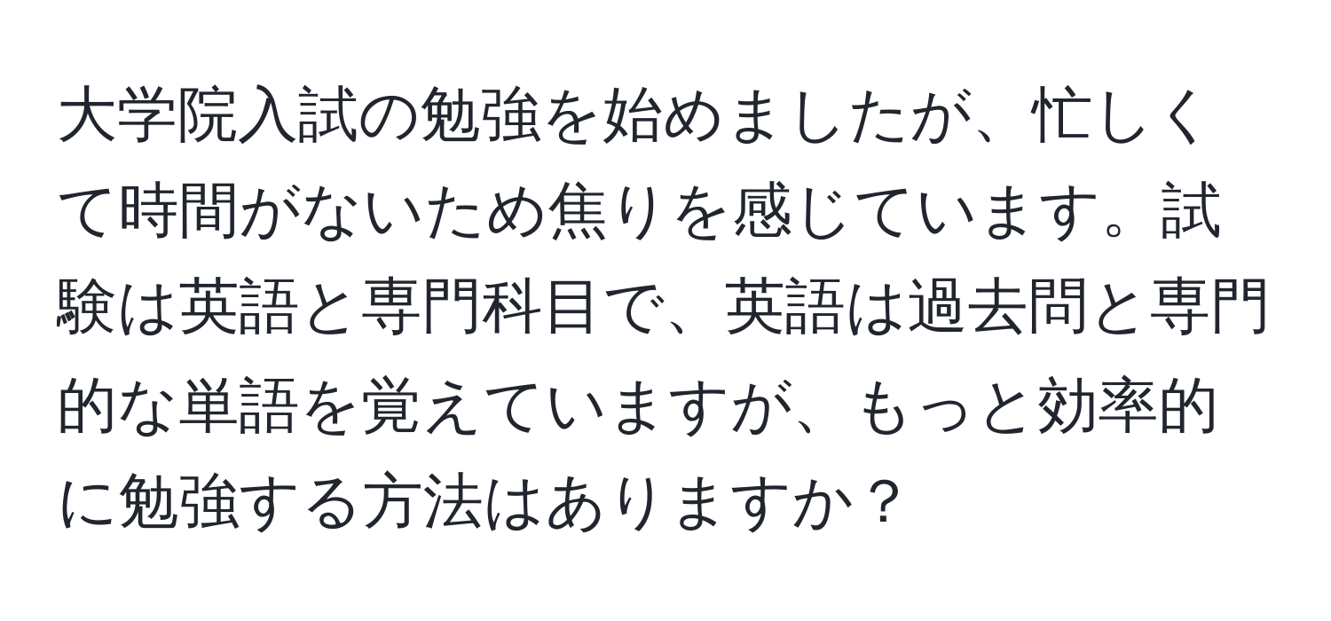 大学院入試の勉強を始めましたが、忙しくて時間がないため焦りを感じています。試験は英語と専門科目で、英語は過去問と専門的な単語を覚えていますが、もっと効率的に勉強する方法はありますか？