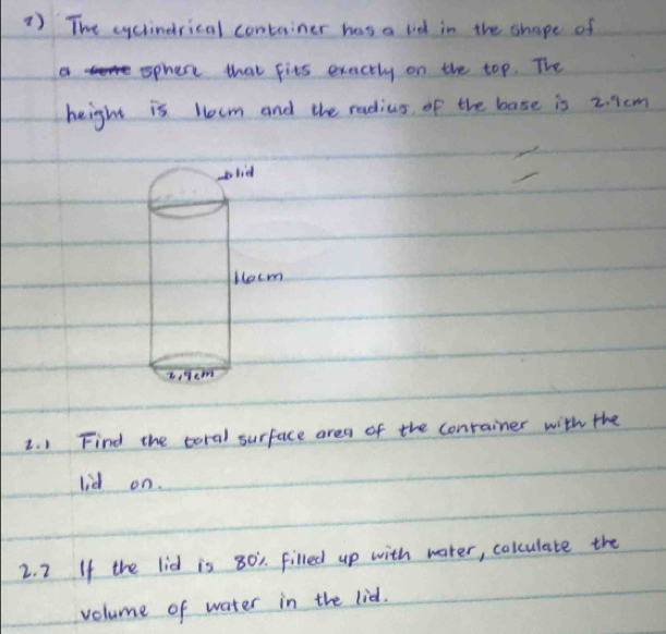 1 ) The cycindrical container has a lid in the shape of 
ophere that fits exactly on the top. The 
height is Hecm and the radius of the base is 2. 1cm
2. 1 Find the coral surface area of the conrainer with the 
lid on. 
2. 2 If the lid is 80. filled up with water, colculate the 
volume of water in the lid.