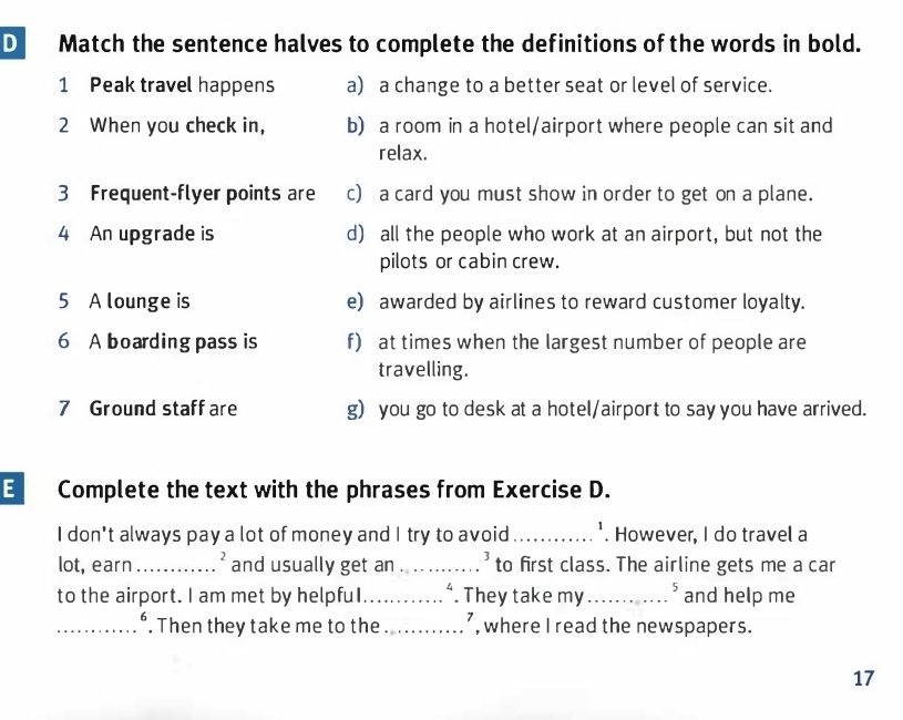 Match the sentence halves to complete the definitions of the words in bold.
1 Peak travel happens a) a change to a better seat or level of service.
2 When you check in, b) a room in a hotel/airport where people can sit and
relax.
3 Frequent-flyer points are c) a card you must show in order to get on a plane.
4 An upgrade is d) all the people who work at an airport, but not the
pilots or cabin crew.
5 A lounge is e) awarded by airlines to reward customer loyalty.
6 A boarding pass is f) at times when the largest number of people are
travelling.
7 Ground staff are g) you go to desk at a hotel/airport to say you have arrived.
E Complete the text with the phrases from Exercise D.
I don't always pay a lot of money and I try to avoid_ . However, I do travel a
lot, earn _ ' and usually get an_ ' to first class. The airline gets me a car
to the airport. I am met by helpfuI_ . They take my _and help me
_. Then they take me to the_ , where I read the newspapers.
17