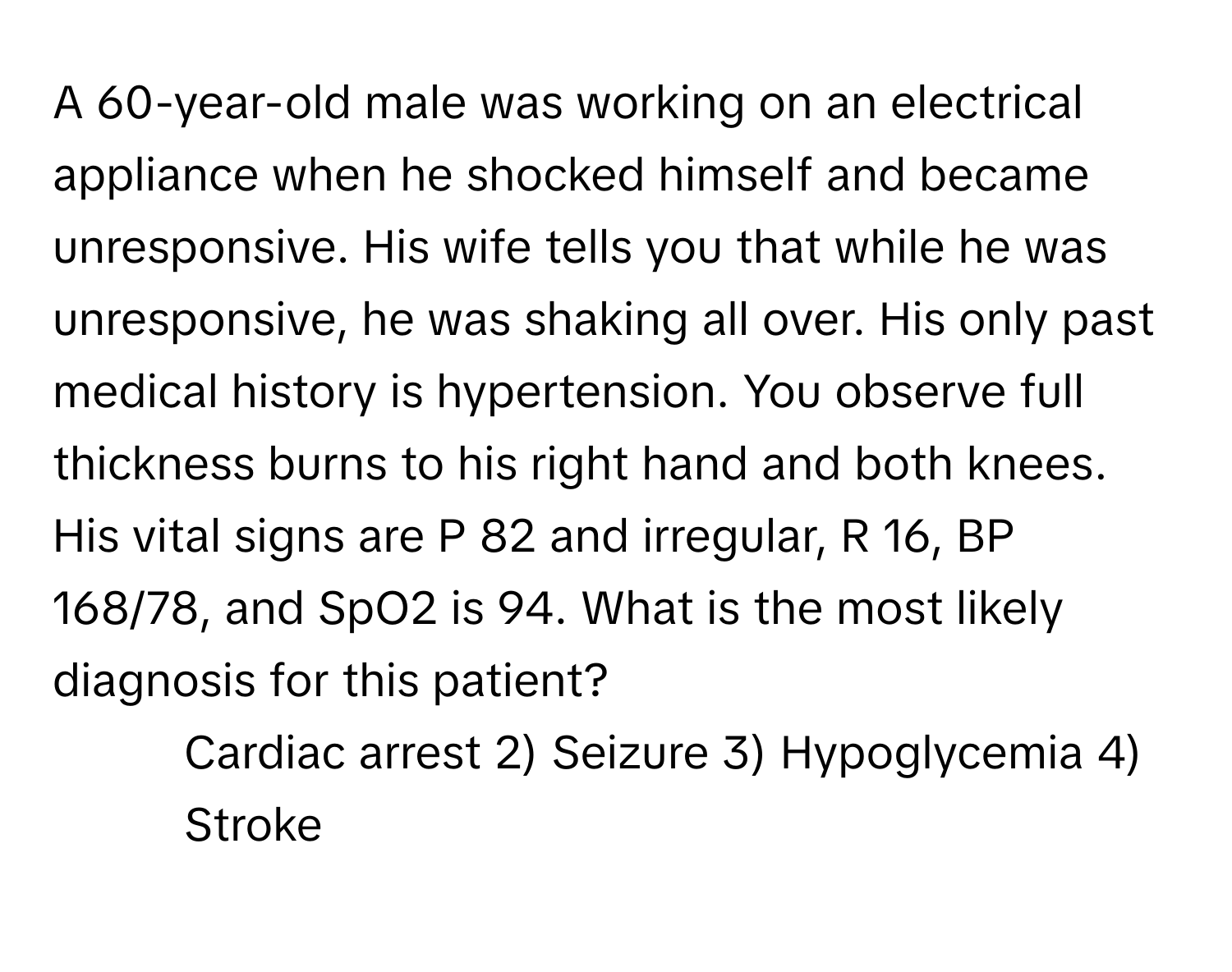 A 60-year-old male was working on an electrical appliance when he shocked himself and became unresponsive. His wife tells you that while he was unresponsive, he was shaking all over. His only past medical history is hypertension. You observe full thickness burns to his right hand and both knees. His vital signs are P 82 and irregular, R 16, BP 168/78, and SpO2 is 94. What is the most likely diagnosis for this patient?

1) Cardiac arrest 2) Seizure 3) Hypoglycemia 4) Stroke