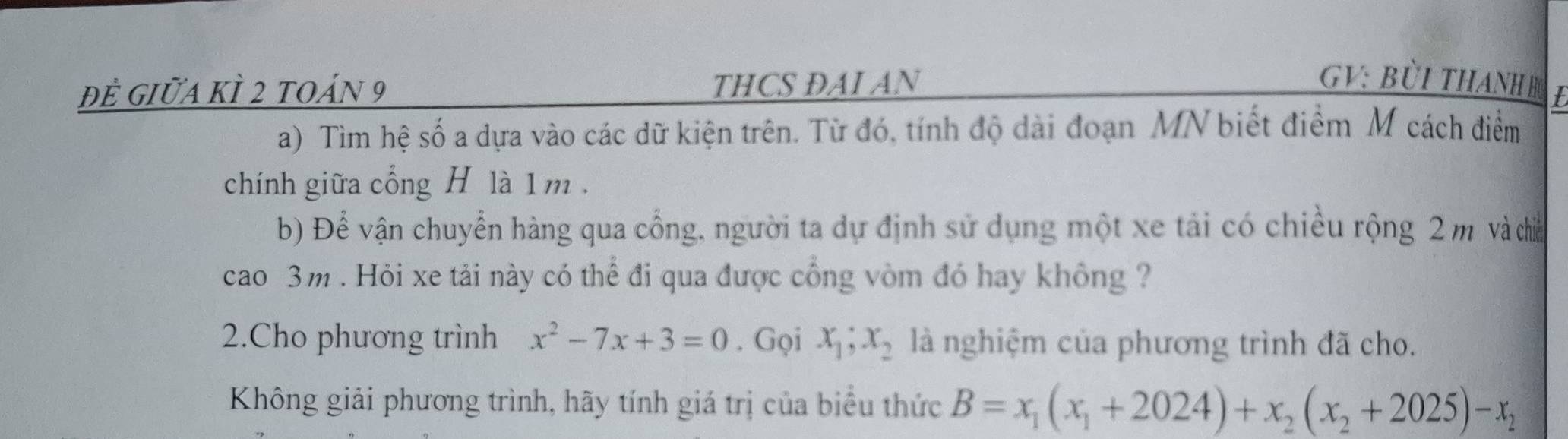 đề giữa kÌ 2 toán 9 THCS DAI AN
GV: BÜi THAnH h t
a) Tìm hệ số a dựa vào các dữ kiện trên. Từ đó, tính độ dài đoạn MN biết điểm M cách điểm
chính giữa cổng H là 1 m.
b) Để vận chuyển hàng qua cổng, người ta dự định sử dụng một xe tải có chiều rộng 2 m và chiếa
cao 3m. Hỏi xe tải này có thể đi qua được cổng vòm đó hay không ?
2.Cho phương trình x^2-7x+3=0. Gọi x_1; x_2 là nghiệm của phương trình đã cho.
Không giải phương trình, hãy tính giá trị của biểu thức B=x_1(x_1+2024)+x_2(x_2+2025)-x_2