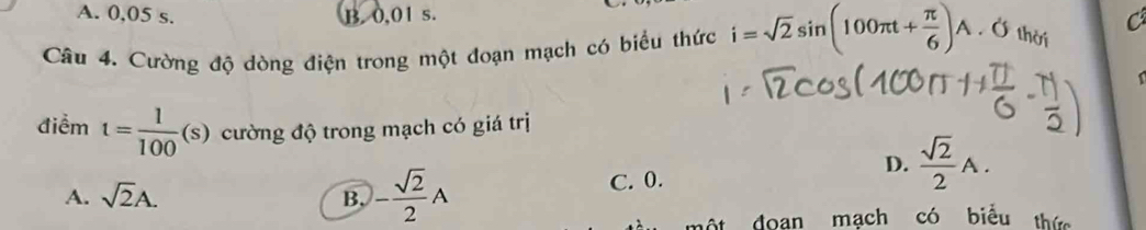 A. 0,05 s. B. 0,01 s.
C
Câu 4. Cường độ dòng điện trong một đoạn mạch có biểu thức i=sqrt(2)sin (100π t+ π /6 )A.O thời
điểm t= 1/100  (s s) cường độ trong mạch có giá trị
D.  sqrt(2)/2 A.
A. sqrt(2)A. B. - sqrt(2)/2 A C. 0.
ộ t doan mạch có biểu thức