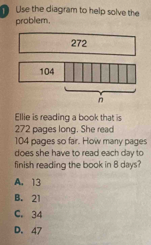 Use the diagram to help solve the
problem.
272
104
n
Ellie is reading a book that is
272 pages long. She read
104 pages so far. How many pages
does she have to read each day to
finish reading the book in 8 days?
A. 13
B. 21
C. 34
D. 47