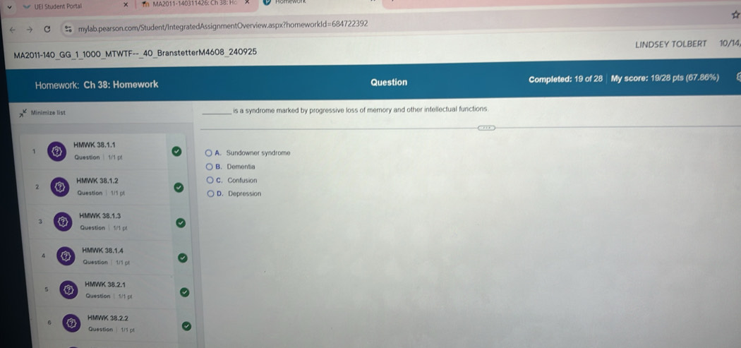 UEI Student Portal × Th MA2011-140311426: Ch 3 : 
= mylab.pearson.com/Student/IntegratedAssignmentOverview.aspx?homeworkId=684722392
MA2011-140 GG 1 1000 MTWTF-- 40 BranstetterM4608 240925 LINDSEY TOLBERT 10/14
Homework: Ch 38: Homework Question Completed: 19 of 28 My score: 19/28 pts (67.86%)
Minimize list is a syndrome marked by progressive loss of memory and other intellectual functions.
HMWK 38.1.1
1 A. Sundowner syndrome
Question | 1/1 pl
B. Dementia
HMWK 38.1.2 C. Confusion
2 a
Question | 1/1 pl D. Depression
HMWK 38.1.3
2 9 Question| 1/1 pt
A HMWK 38.1.4
Question | 1/1 pt
5 HMWK 38.2.1
Question 1/1 pl
a HMWK 38.2.2
Question | 1/1 pl