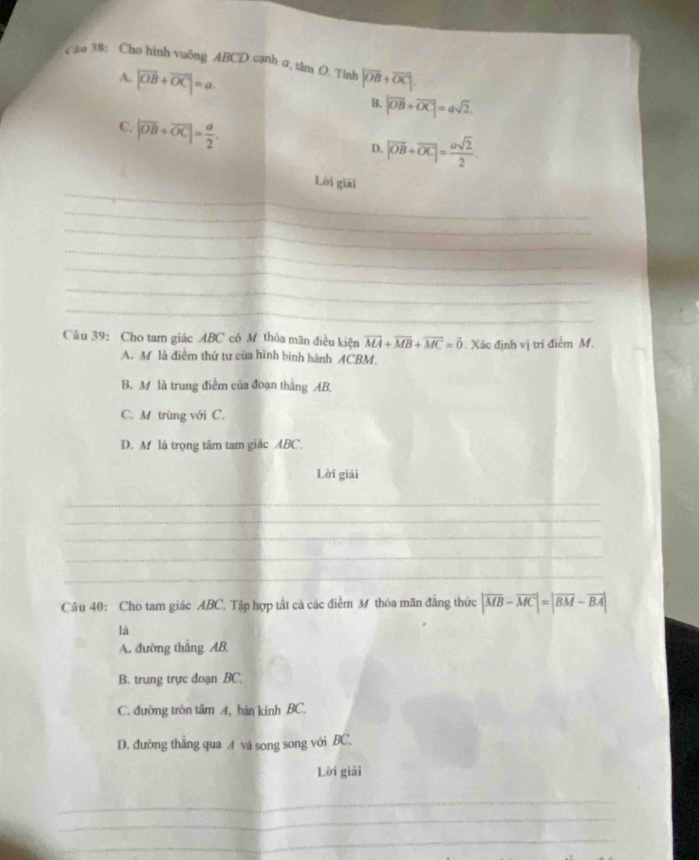(ậu 38: Cho hình vuông ABCD cạnh α, tâm O. Tính |vector OB+vector OC|.
A. |vector OB+vector OC|=a. B. |overline OB+overline OC|=asqrt(2).
C. |overline OB+overline OC|= a/2 .
D. |vector OB+vector OC|= asqrt(2)/2 . 
_
Lời giāi
_
_
_
_
_
_
_
_
_
_
_
_
_
_
Câu 39: Cho tam giác ABC có M thỏa mãn điều kiện vector MA+vector MB+vector MC=vector 0 Xác định vị trí điểm M.
A. M là điểm thứ tư của hình bình hành ACBM.
B. M là trung điểm của đoạn thắng AB,
C. M trùng với C.
D. M là trọng tâm tam giác ABC.
Lời giải
_
_
_
_
_
Câu 40: Cho tam giác ABC. Tập hợp tất cả các điểm M thỏa mãn đẳng thức |overline MB-overline MCendvmatrix =beginvmatrix overline BM-vector BA|
là
A. đường thắng AB.
B. trung trực doạn BC.
C. đường tròn tâm A, bản kính BC.
D. đường thằng qua A và song song với BC.
Lời giải
_
_
_