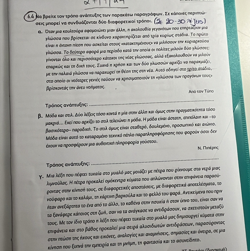 6.4 Να βρείτε τον τρόπο ανάητυξης των παρακάτω παραγρράφωνδ Σε κάποιες περιητώ-
σεις μπορεί να συνδυάζονται δύο διαφορετικοί τρόποι. (
α. Οταν μια κουλτούρα αφομοιώνει μιαν άλληΒ η ακολουθία γεγονότωνπου επηρεάζουν μια
γλώσσα που βρίσκεται σε κίνδυνο καρακτηρίζεται από τρία κυρίως στάδια. Το ηρώτο
είναι η έντονη πίεση που ασκείται στους κκατακτημένους» να μιλήσουν την κυριαρκούσα
γλώσσα. Το δεύτερο αφορά μια περίοδο κατά την οποία οι πολίτεςα μιλούν δύο γλώσσες:
γίνονται όλο και περισσότερο κάτοκοι της νέας γλώσσαςΚ αλλά εξακολουθούν να μιλούν
επαρκώς και τη δική τουςΚ Συκνά η κρήση και των δύο γλωσσών αρκίζει να παρακμάζει,
με την παλαιά γλώσσα να παραχωρεί τη θέση της στη νέα. Αυτό οδηγεί στο τρίτο στάδιο,
στο οποίο οι νεότερες γενιές παύουν να κρησιμοποιούν τη κγλώσσαατωνηρογόνωντους»
βρίσκοντάς την άνευ νοήματος.
Anό τον Túno
Τρόπος ανάπτυξης:
_
β. Μόδα και στιλλ δύο λέξεις τόσο κοντά ημία στην άλληκαι όμως στην πραγματικότητα τόσο
μακριά... Εκεί που αρχίζει το στιλ τελειώόνειαη μόδαΚ Η μόδα είναι άστατη, επιπόλαιη και -το
Βασικότεροό παροδική. Το στιλοόμρωοςοείναι σταθερό, δουλεμένοΚ προσωπικό και αιώνιο.
όδα είναι αυτό το καταραμένο τεχνικό πέηλο παραηληροφόρησης που φορούν όσοι δεν
έχουν να προσφέρουν μια αυθεντική πληροφορία γούστου.
Ν. ΠιΝέρης
Τρόπος ανάπτυξης:
_
γ. Μια λέξη που πέφτει τυχαία στο μυαλό μας μοιάζει με πέτρα που ρίχνουμε στα νερά μιας
λημνούίλαςΚ Κνοπέτρααηροκαλεί ομόκεντρα κύματα που αηλώόνονται στην επιφραάνειαπαρασύ-
ροντας στην κίνησή τους, σε διαφορετικές αηοστάσεις, με διαφορετικά αηοτελέσματα, το
νούφραρο και το καλάμια τη κάρτινη βαρκούλα και το φελλόο του ψαράΚ Αντικείμενα που πριν
ήταν ανεξάρτητα το ένα από το άλλοΒ το καθένα στην ησυκία ή στον ύπνο του, είναι σαν να
τα ξανάφερε κάποιος στη ζωήΒ σαν να τα ανάγκασε να αντιδράσουν, να σκετιστούν μεταξύ
τους. Με τον ίδιο τρόπο η λέξη που πέφτει τυκαία στο μυαλό μας δημιουργεί κύματα στην
εηιφάνεια και στοοαβάθος προκαλεί μια σειρά αλυσιδωτών αντιδράσεωνΒ παρασύροντας
στηναοπτώόίσηα της ήκους και εικόνεςΒ αναλογίες και αναμνήσεις, σημασίες καιόνειρα, σε μια
κίνηση που ξυπνά την εμπειρία και τη μνήμη, τη φαντασία και το ασυνείδητο.
α ι  δ ι αακευή)