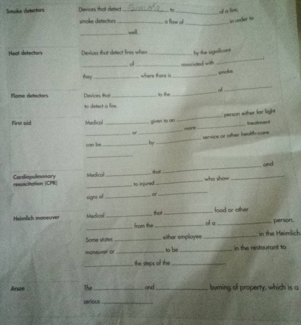 Smoke detectors Devices that detect _to _of a fire, 
smoke detectors _a flow of_ 
in order to 
_well. 
Heat detectors Devices that detect fires when _by the significant 
_; 
_of _associated with 
smoke. 
they _where there is_ 
of 
_ 
Flame detectors Devices that _to the 
_ 
to detect a fire. 
First aid Medical_ 
given to an _person either for light 
_treafment 
_more 
_or 
service or other health-care 
can be_ 
by 
_ 
_ 
and 
Cardiopulmonary Medical_ 
that 
_ 
resuscitation (CPR) _to injured_ who show 
_ 
signs of_ 
or 
_ 
Heimlich maneuver Medical _that_ 
food or other 
_ 
from the _of a _person. 
Some states _either employee_ 
in the Heimlich 
maneuver or _to be _in the restaurant to 
_the steps of the_ 
Arson The _and_ burning of property, which is a 
serious_