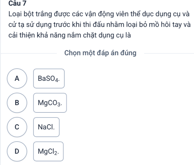 Loại bột trắng được các vận động viên thể dục dụng cụ và
cử tạ sử dụng trước khi thi đấu nhằm loại bỏ mồ hôi tay và
cải thiện khả năng nắm chặt dụng cụ là
Chọn một đáp án đúng
A BaSO_4.
B MgCO_3.
C NaCl.
D MgCl_2.