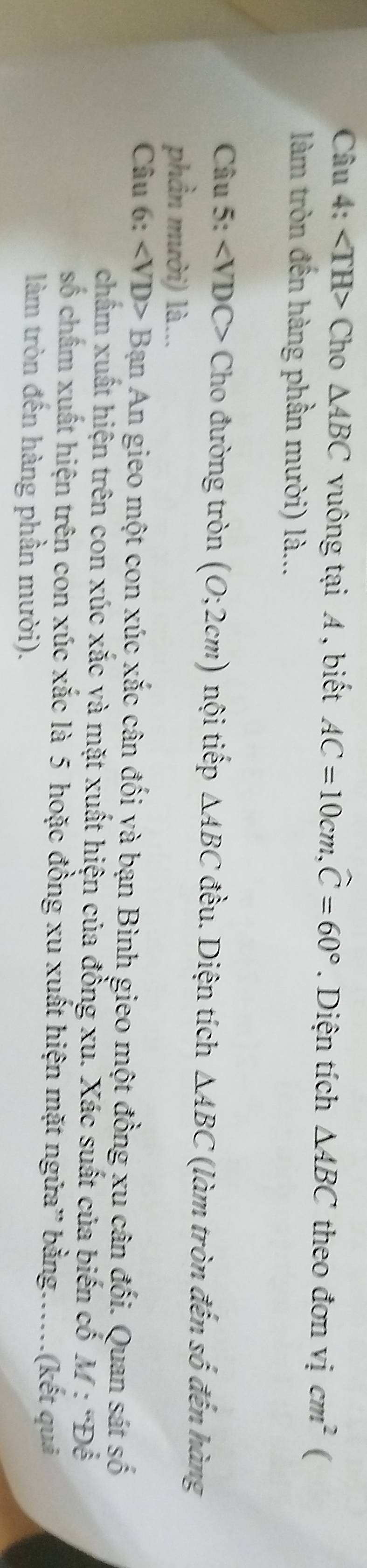 Cho △ ABC vuông tại A , biết AC=10cm, widehat C=60°. Diện tích △ ABC theo đơn vicm^2 ( 
làm tròn đến hàng phần mười) là... 
Câu 5: ∠ VDC> Cho đường tròn (0;2cm) nội tiếp △ ABC đều. Diện tích △ ABC (làm tròn đến số đến hàng 
phần mười) là... 
Câu 6: Bạn An gieo một con xúc xắc cân đối yà bạn Bình gieo một đồng xu cân đối. Quan sát số 
chẩm xuất hiện trên con xúc xắc và mặt xuất hiện của đồng xu. Xác suất của biến cố M:^circ D
số chấm xuất hiện trên con xúc xắc là 5 hoặc đồng xu xuất hiện mặt ngửa” bằng.....(kết quả 
làm tròn đến hàng phần mười).