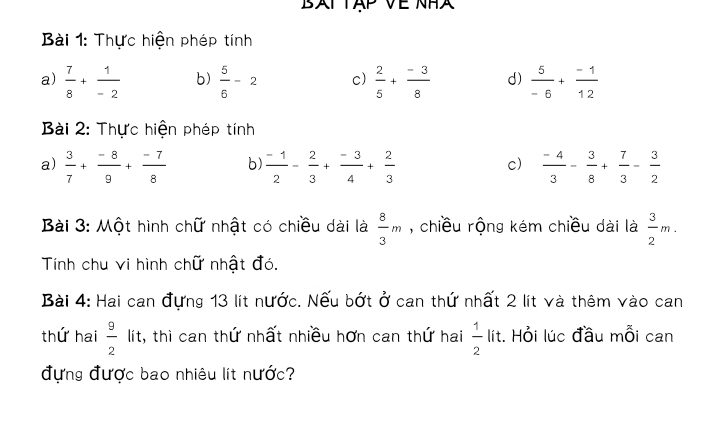 BAT TAP Về NH 
Bài 1: Thực hiện phép tính 
a)  7/8 + 1/-2  b)  5/6 -2 c)  2/5 + (-3)/8  d)  5/-6 + (-1)/12 
Bài 2: Thực hiện phép tính 
a)  3/7 + (-8)/9 + (-7)/8  b)  (-1)/2 - 2/3 + (-3)/4 + 2/3   (-4)/3 - 3/8 + 7/3 - 3/2 
c) 
Bài 3: Một hình chữ nhật có chiều dài là  8/3 m , chiều rộng kém chiều dài là  3/2 m. 
Tính chu vi hình chữ nhật đó. 
Bài 4: Hai can đựng 13 lít nước. Nếu bớt ở can thứ nhất 2 lít và thêm vào can 
thứ hai  9/2  lít, thì can thứ nhất nhiều hơn can thứ hai  1/2 lit. Hỏi lúc đầu mỗi can 
đựng được bao nhiêu lít nước?