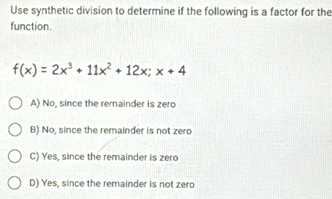 Use synthetic division to determine if the following is a factor for the
function.
f(x)=2x^3+11x^2+12x; x+4
A) No, since the remainder is zero
B) No, since the remainder is not zero
C) Yes, since the remainder is zero
D) Yes, since the remainder is not zero