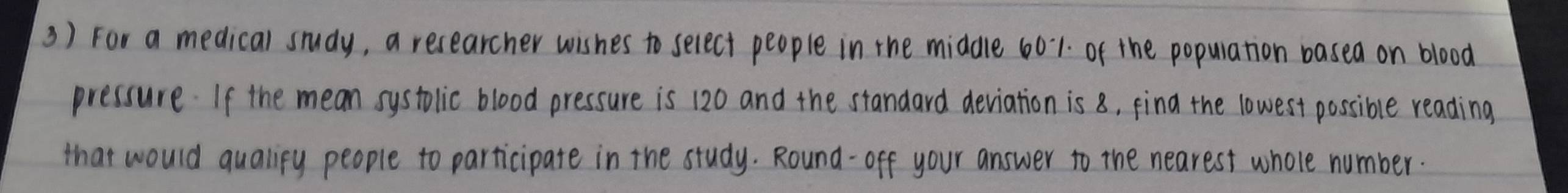 For a medical study, a researcher wishes to select people in the middle 601. of the popuration basea on blood 
pressure. If the mean systolic blood pressure is 120 and the standard deviation is 8, find the lowest possible reading 
that would qualipy people to participate in the study. Round-off your answer to the nearest whole number.