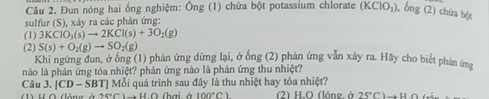 Đun nóng hai ống nghiệm: Ông (1) chứa bột potassium chlorate (KClO_3) , ổng (2) chứa bột
sulfur (S), xảy ra các phản ứng:
(1) 3KClO_3(s)to 2KCl(s)+3O_2(g)
(2) S(s)+O_2(g)to SO_2(g) phản ứng vẫn xảy ra. Hãy cho biết phản ứng
Khi ngừng dun, ở ống (1) phản ứng dừng lại, ở hat ong(2)
nào là phản ứng tỏa nhiệt? phản ứng nào là phản ứng thu nhiệt?
Câu 3. |CD- SBTJ Mỗi quá trình sau đây là thu nhiệt hay tỏa nhiệt?
1) H Ô (lộng ở 25°C)to HO (hai à 100°C). (2) H.O (lỏng. ở 25°C)to HO