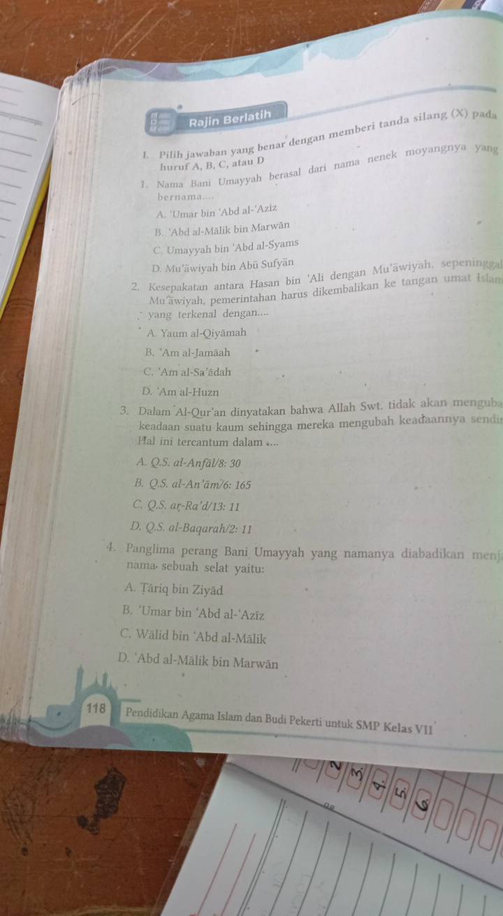 Rajin Berlatih
1. Pilih jawaban yang benar dengan memberi tanda silang (X) pad
huruf A, B, C, atau D
1. Nama Bani Umayyah berasal dari nama nenek moyangnya yang
bernama...
A. ‘Umar bin ‘Abd al-’Aziz
B. 'Abd al-Mālik bin Marwān
C. Umayyah bin 'Abd al-Syams
D. Mu'āwiyah bin Abū Sufyān
2. Kesepakatan antara Hasan bin 'Ali dengan Mu'āwiyah, sepeningga
Mu'wiyah, pemerintahan harus dikembalikan ke tangan umat Islam
yang terkenal dengan....
A. Yaum al-Qiyämah
B. 'Am al-Jamäah
C. 'Am al-Sa’ādah
D. `Am al-Huzn
3. Dalam Al-Qur'an dinyatakan bahwa Allah Swt. tidak akan menguba
keadaan suatu kaum sehingga mereka mengubah keadaannya sendi
Hal ini tercantum dalam....
A. Q.S. al-Anfäl/8: 30
B. Q.S. al-An’ām/6: 165
C. Q.S. ar-Ra’d/13: 11
D. Q.S. al-Baqarah/2: 11
4. Panglima perang Bani Umayyah yang namanya diabadikan menj
nama⋅ sebuah selat yaitu:
A. Țâriq bin Ziyād
B. ‘Umar bin ‘Abd al-‘Azīz
C. Wālid bin ‘Abd al-Mālik
D. `Abd al-Mälik bin Marwān
118 Pendidikan Agama Islam dan Budi Pekerti untuk SMP Kelas VII