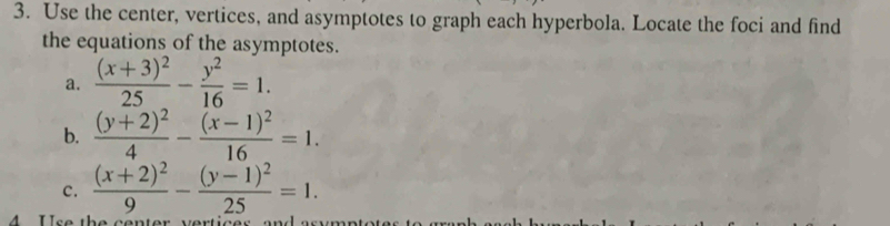 Use the center, vertices, and asymptotes to graph each hyperbola. Locate the foci and find
the equations of the asymptotes.
a. frac (x+3)^225- y^2/16 =1. 
b. frac (y+2)^24-frac (x-1)^216=1. 
c. frac (x+2)^29-frac (y-1)^225=1. 
A