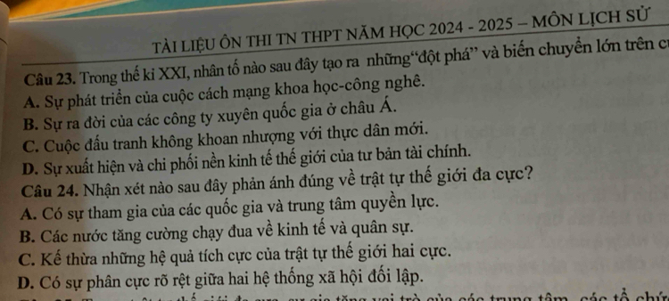 TI LIỆU ÔN THI TN THPT NĂM HỌC 2024 - 2025 - MÔN LỊCH Sử
Câu 23. Trong thế ki XXI, nhân tố nào sau đây tạo ra những“đột phá” và biến chuyển lớn trên có
A. Sự phát triển của cuộc cách mạng khoa học-công nghê.
B. Sự ra đời của các công ty xuyên quốc gia ở châu Á.
C. Cuộc đấu tranh không khoan nhượng với thực dân mới.
D. Sự xuất hiện và chi phối nền kinh tế thế giới của tư bản tài chính.
Câu 24. Nhận xét nào sau đây phản ánh đúng về trật tự thế giới đa cực?
A. Có sự tham gia của các quốc gia và trung tâm quyền lực.
B. Các nước tăng cường chạy đua về kinh tế và quân sự.
C. Kế thừa những hệ quả tích cực của trật tự thế giới hai cực.
D. Có sự phân cực rõ rệt giữa hai hệ thống xã hội đối lập.