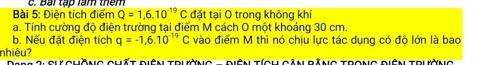 Bái tập làm thêm 
Bài 5: Điện tích điểm Q=1,6.10^(-19)C đặt tại O trong không khí 
a. Tính cường độ điện trường tại điểm M cách O một khoảng 30 cm. 
b. Nếu đặt điện tích q=-1,6.10^(-19)C vào điểm M thì nó chịu lực tác dụng có độ lớn là bao 
nhiêu? 
2 S h chồng chất điện trường - diện tích cân bằng trong điện trường