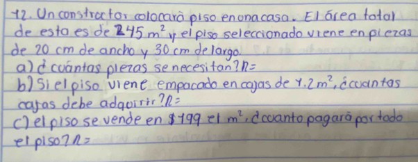 Un constractor colocara piso enonacasa. EI area total 
de estaes de 245m^2 yelpiso seleccionado viene enplezas 
de 20 cm de anchoy 30 cm delargo. 
ald cuantas plezas senecesitan? n=
b)sielpiso viene empacado en cayas de 1.2m^2 ,dcoantas 
caras debe adgoirir? n=
c)elpiso sevende en 19ge1 m^2 ,dccanto pagara por todo 
el piso? n=