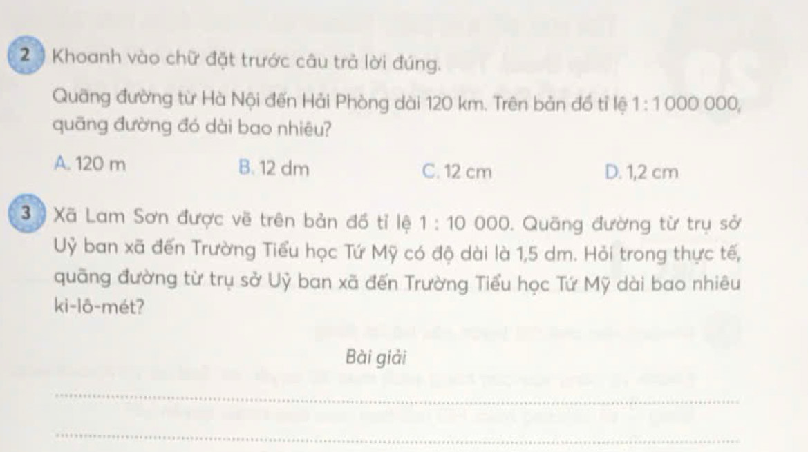 2 ) Khoanh vào chữ đặt trước câu trả lời đúng.
Quãng đường từ Hà Nội đến Hải Phòng dài 120 km. Trên bản đồ tỉ lệ 1:100 0 ooo,
quāng đường đó dài bao nhiêu?
A. 120 m B. 12 dm C. 12 cm D. 1,2 cm
3 ) Xã Lam Sơn được vẽ trên bản đồ tỉ lệ 1:10 000. Quãng đường từ trụ sở
Uỷ ban xã đến Trường Tiểu học Tứ Mỹ có độ dài là 1,5 dm. Hỏi trong thực tế,
quãng đường từ trụ sở Uỷ ban xã đến Trường Tiểu học Tứ Mỹ dài bao nhiêu
ki-lô-mét?
Bài giải
_
_