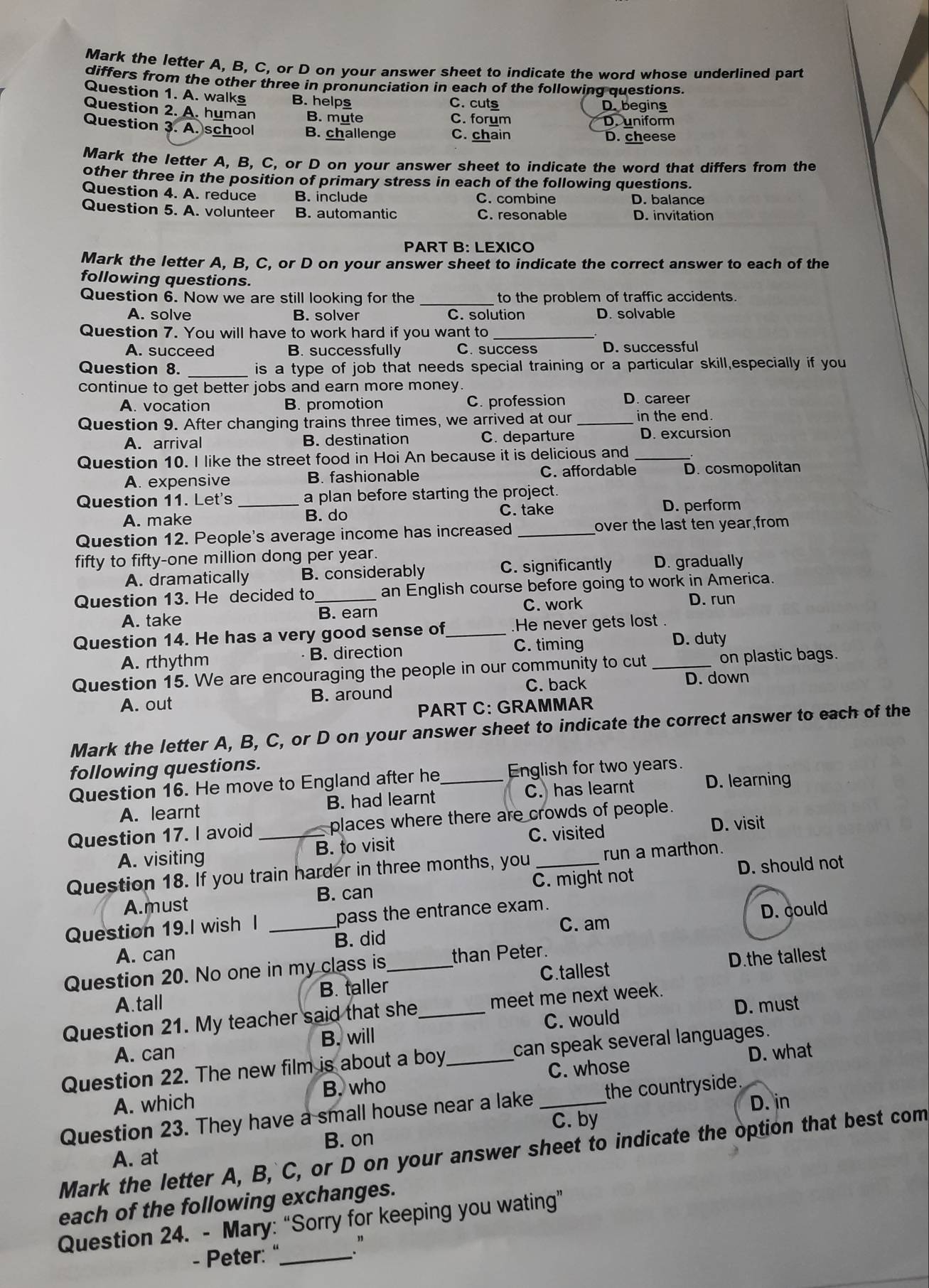 Mark the letter A, B, C, or D on your answer sheet to indicate the word whose underlined part
differs from the other three in pronunciation in each of the following questions.
Question 1. A. walks B. helps C. cuts
D. begins
Question 2. A. human B. mute C. forum
D. uniform
Question 3. A. school B. challenge C. chain D. cheese
Mark the letter A, B, C, or D on your answer sheet to indicate the word that differs from the
other three in the position of primary stress in each of the following questions.
Question 4. A. reduce B. include C. combine D. balance
Question 5. A. volunteer B. automantic C. resonable D. invitation
PART B: LEXICO
Mark the letter A, B, C, or D on your answer sheet to indicate the correct answer to each of the
following questions.
Question 6. Now we are still looking for the _to the problem of traffic accidents
A. solve B. solver C. solution D. solvable
Question 7. You will have to work hard if you want to_
A. succeed B. successfully C. success D. successful
Question 8. _is a type of job that needs special training or a particular skill,especially if you
continue to get better jobs and earn more money.
A. vocation B. promotion C. profession D. career
Question 9. After changing trains three times, we arrived at our _in the end.
A. arrival B. destination C. departure D. excursion
Question 10. I like the street food in Hoi An because it is delicious and_
A. expensive B. fashionable C. affordable D. cosmopolitan
Question 11. Let's _a plan before starting the project.
A. make B. do
C. take D. perform
Question 12. People's average income has increased _over the last ten year,from
fifty to fifty-one million dong per year.
A. dramatically B. considerably C. significantly D. gradually
Question 13. He decided to_ an English course before going to work in America.
C. work D. run
A. take B. earn
Question 14. He has a very good sense of _He never gets lost .
A. rthythm B. direction C. timing
D. duty
Question 15. We are encouraging the people in our community to cut _on plastic bags.
B. around C. back
D. down
A. out
PART C: GRAMMAR
Mark the letter A, B, C, or D on your answer sheet to indicate the correct answer to each of the
following questions.
Question 16. He move to England after he _English for two years.
A. learnt B. had learnt C. has learnt D. learning
Question 17. I avoid _places where there are crowds of people.
C. visited
D. visit
A. visiting B. to visit
Question 18. If you train harder in three months, you _run a marthon.
A.must B. can C. might not D. should not
Question 19.I wish l _pass the entrance exam.
A. can D. could
B. did C. am
Question 20. No one in my class is _than Peter.
A.tall B. taller C.tallest D.the tallest
D. must
Question 21. My teacher said that she_ meet me next week.
C. would
A. can B. will
Question 22. The new film is about a boy _can speak several languages.
B. who C. whose D. what
A. which D. in
Question 23. They have a small house near a lake _the countryside.
C. by
B. on
Mark the letter A, B, C, or D on your answer sheet to indicate the option that best com
A. at
each of the following exchanges.
Question 24. - Mary: “Sorry for keeping you wating”
- Peter: "_ ."