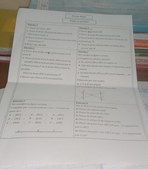 Travaux dirigés
Notions de géométrie
Exercice 1 Exercice 4
1- Tracer une droite (EF).  1-Tracer dụny droites (D)
2- Tracer la droite (D) perpendiculaire à la droite  2-Tracer un paint M n'appartenant pas à (D)
(EF) et passant par E
3-Tracer la droite (Δ) perpendiculaire à la droite (D)
3- Tracer la droite (Δ) perpendiculaire à la droite (EF) et passant par M
et passant par F 4- Tracer la droite (Δ) parallèle à la droite (D) et
4-Monter que (△ )/(D)
Exercice 2 passant par M
Exercice 5
1-Tracer deux droites (D   et On considère la figure ci-contre
point M (D2) * sécantes en un
2- Placer un point N sur la droite (D2) et tracer la 1-Compléter les phrases suivantes
a- Les droites (D) et (BC) se coupent en
parallèle (D3) à à la droite (D1) et passant par N b- Citer deux droites dont le point d'intersection est le
3-Placer un point P sur la droite (D2) et tracer la
parallèle point C
c- Les demi-droites [EC) et [BC) ont le segment .....en
(D1) à la droite (D1) et passant par P comun
4-Montrer que (D3) et (D4) sont parallèles. 2-Répondre par vrai ou faux.
a- A, F et B sont alignés
I F est un point de la demi-draite (2x,4)
n
15
A q ;
Exercice 3
Exercice 6
On considère la figure suivante :
Soit A, B et C trois points non alignés.
1) Tracer un segment [AB]
Compléter par « est un point de » ou « n'est pas un 2) Tracer la demi-droite [AC
poi
A...[BC] A...(BC); A...(BC) 3) Tracer la droite (BC)
A...[AC];B...(CA) ;B...(AC) 4) Placer le milieu O du segment [AB].
C...(AB):C...(BA);C...(AB) 5) Placer un point I sur (BC) tel que : l n'appartient
pas à [BC]
A B C 6) Placer un point J sur (AC) tel que : C n’appartient
pas à [AJ