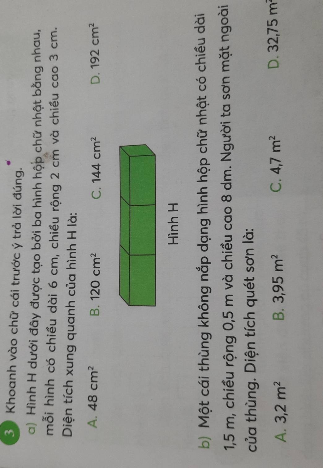 Khoanh vào chữ cái trước ý trả lời đúng.
a) Hình H dưới đây được tạo bởi ba hình hộp chữ nhật bằng nhau,
mỗi hình có chiều dài 6 cm, chiều rộng 2 cm và chiều cao 3 cm.
Diện tích xung quanh của hình H là:
A. 48cm^2 B. 120cm^2 C. 144cm^2 D. 192cm^2
Hình H
b) Một cái thùng không nắp dạng hình hộp chữ nhật có chiều dài
1,5 m, chiều rộng 0,5 m và chiều cao 8 dm. Người ta sơn mặt ngoài
của thùng. Diện tích quét sơn là:
A. 3,2m^2 B. 3,95m^2 C. 4,7m^2 D. 32,75m^2