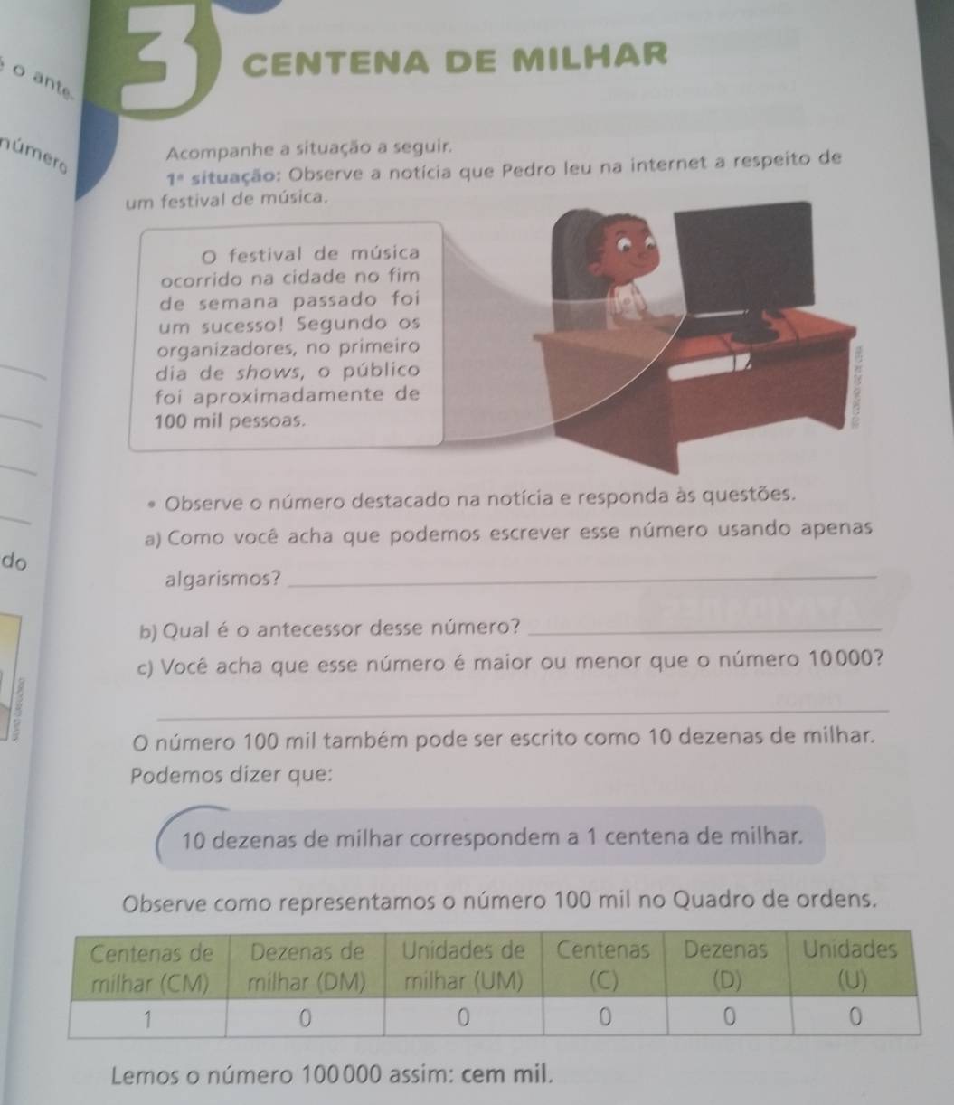 ante
3 CENTENA DE MILHAR 
Acompanhe a situação a seguir. 
número 
1° situação: Observe a notícia que Pedro leu na internet a respeito de 
_ 
_ 
_ 
_ 
Observe o número destacado na notícia e responda às questões. 
a) Como você acha que podemos escrever esse número usando apenas 
do 
algarismos? 
_ 
b) Qual é o antecessor desse número?_ 
c) Você acha que esse número é maior ou menor que o número 10000? 
_ 
O número 100 mil também pode ser escrito como 10 dezenas de milhar. 
Podemos dizer que:
10 dezenas de milhar correspondem a 1 centena de milhar. 
Observe como representamos o número 100 mil no Quadro de ordens. 
Lemos o número 100000 assim: cem mil.