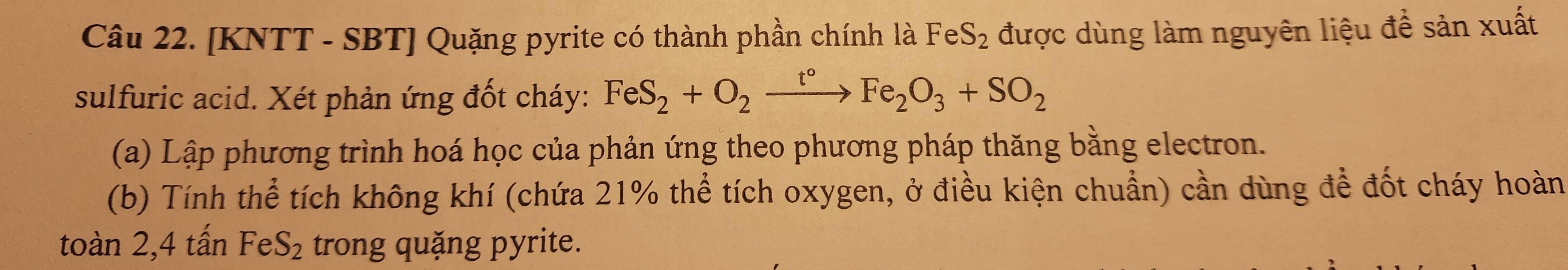 [KNTT - SBT] Quặng pyrite có thành phần chính là FeS_2 được dùng làm nguyên liệu để sản xuất 
sulfuric acid. Xét phản ứng đốt cháy: FeS_2+O_2xrightarrow t°Fe_2O_3+SO_2
(a) Lập phương trình hoá học của phản ứng theo phương pháp thăng bằng electron. 
(b) Tính thể tích không khí (chứa 21% thể tích oxygen, ở điều kiện chuẩn) cần dùng để đốt cháy hoàn 
toàn 2, 4 tấn FeS_2 trong quặng pyrite.