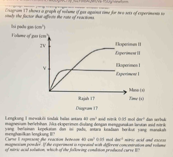 wdDg9vC73y_fu2FtxBAQWUVa-YSUg/viewform
Diagram 17 shows a graph of volume if gas against time for two sets of experiments to
study the factor that affects the rate of reactions.
Lengkung I mewakili tindak balas antara 40cm^3 asid nitrik 0.05 mol dm^(-3) dan serbuk
magnesium berlebihan. Jika eksperimen diulang dengan menggunakan larutan asid nitrik
yang berlainan kepekatan dan isi padu, antara keadaan berikut yang manakah
menghasilkan lengkung II?
Curve I represent the reaction between 40cm^3 05moldm^(-3) nitric acid and excess
magnesium powder. If the experiment is repeated with different concentration and volume
of nitric acid solution, which of the following condition produced curve II?