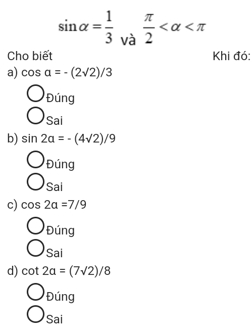 sin alpha = 1/3  và
 π /2 
Cho biết Khi đó: 
a) cos a=-(2sqrt(2))/3
bigcirc _Dling
□ 
bigcirc sai
b) sin 2alpha =-(4sqrt(2))/9
bigcirc _Ding 
□
bigcirc sai
c) cos 2alpha =7/9
bigcirc _Dling
)cai 
Sai 
d) cot 2a=(7sqrt(2))/8
Đúng 
Sai