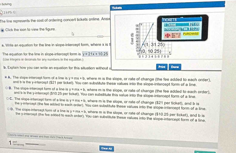 Solving
2.9.PS-12 Tickets
The line represents the cost of ordering concert tickets online. Answ TICKETS
ty T rickel $21.00
Click the icon to view the figure. Processing F00 $10.25
PURCHASE
a. Write an equation for the line in slope-intercept form, where x is t (1,31.25)
10
The equation for the line in slope-intercept form is y=21x+10.25 。 (0,10.25) x
U
(Use integers or decimals for any numbers in the equation.) 1 2 3 4 5 6 7 8 9
b. Explain how you can write an equation for this situation without u Print Done
A. The slope-intercept form of a line is y=mx+b , where m is the slope, or rate of change (the fee added to each order),
and b is the y-intercept ($21 per ticket). You can substitute these values into the slope-intercept form of a line.
B. The slope-intercept form of a line is y=mx+b , where m is the slope, or rate of change (the fee added to each order),
and b is the y-intercept ($10.25 per ticket). You can substitute this value into the slope-intercept form of a line.
C. The slope-intercept form of a line is y=mx+b , where m is the slope, or rate of change ($21 per ticket), and b is
the y-intercept (the fee added to each order). You can substitute these values into the slope-intercept form of a line.
D. The slope-intercept form of a line is y=mx+b , where m is the slope, or rate of change ($10.25 per ticket), and b is
the y-intercept (the fee added to each order). You can substitute these values into the slope-intercept form of a line.
Click to select your answer and then cick Check Answer
part rmaining
Clear All