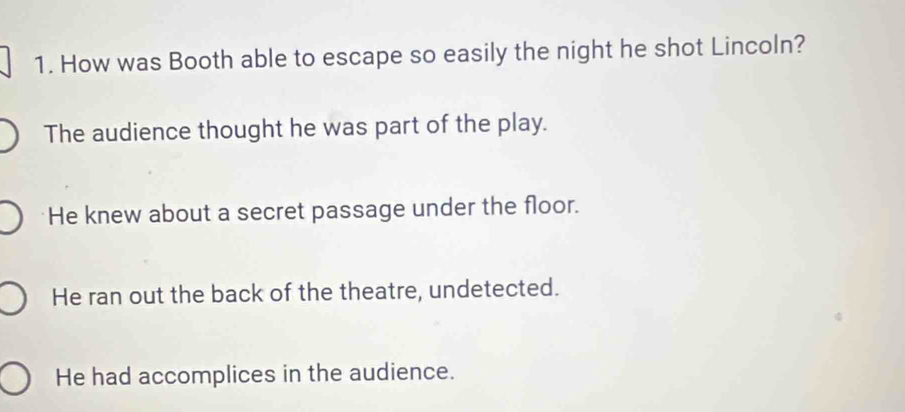 How was Booth able to escape so easily the night he shot Lincoln?
The audience thought he was part of the play.
He knew about a secret passage under the floor.
He ran out the back of the theatre, undetected.
He had accomplices in the audience.