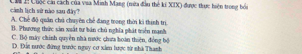 Cầu 2: Cuộc cai cách của vua Minh Mạng (nửa đầu thể kỉ XIX) được thực hiện trong bối
cảnh lịch sử nào sau đây?
A. Chế độ quân chủ chuyên chế đang trong thời kì thịnh trị.
B. Phương thức sản xuất tư bản chủ nghĩa phát triển mạnh
C. Bộ máy chính quyền nhà nước chưa hoàn thiện, đồng bộ
D. Đất nước đứng trước nguy cơ xâm lược từ nhà Thanh