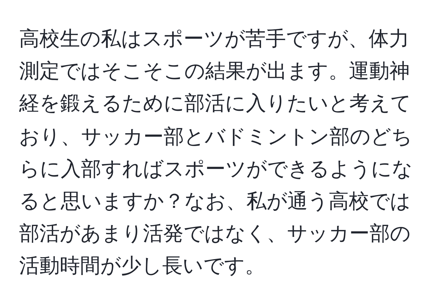 高校生の私はスポーツが苦手ですが、体力測定ではそこそこの結果が出ます。運動神経を鍛えるために部活に入りたいと考えており、サッカー部とバドミントン部のどちらに入部すればスポーツができるようになると思いますか？なお、私が通う高校では部活があまり活発ではなく、サッカー部の活動時間が少し長いです。