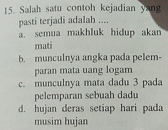 Salah satu contoh kejadian yang
pasti terjadi adalah ....
a. semua makhluk hidup akan
mati
b. munculnya angka pada pelem-
paran mata uang logam
c. munculnya mata dadu 3 pada
pelemparan sebuah dadu
d. hujan deras setiap hari pada
musim hujan