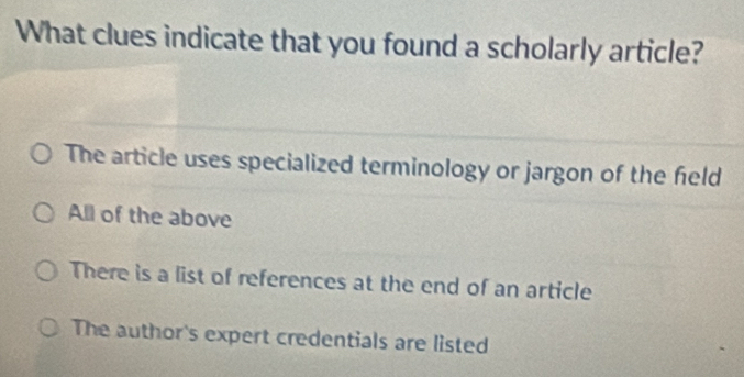 What clues indicate that you found a scholarly article?
The article uses specialized terminology or jargon of the feld
All of the above
There is a list of references at the end of an article
The author's expert credentials are listed