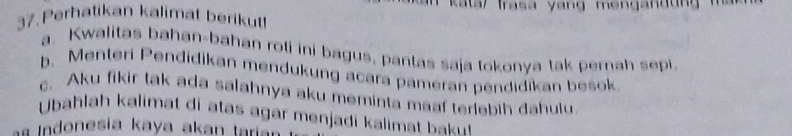 Perhatikan kalimat berikut! 
a. Kwalitas bahan-bahan roti ini bagus, pantas saja tokonya tak pernah sepi 
b. Menteri Pendidikan mendukung acara pameran pendidikan besok 
c. Aku fikir tak ada salahnya aku meminta maaf terlebih dahulu 
Ubahlah kalimat di atas agar menjadi kalima 
i n o esi a ka y a aka n tar