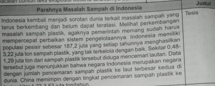 sacalan conton texs exsp Judul 
Parahnya Masalah Sampah di Indonesia 
Indonesia kembali menjadi sorotan dunia terkait masalah sampah yang Tesis 
terus berkembang dan belum dapat teratasi. Melihat perkembangan 
masalah sampah plastik, agaknya pemerintah memang sudah harus 
mempercepat perbaikan sistem pengelolaannya. Indonesia memiliki 
populasi pesisir sebesar 187, 2 juta yang setiap tahunnya menghasilkan
3, 22 juta ton sampah plastik, yang tak terkelola dengan baik. Sekitar 0, 48 -
1,29 juta ton dari sampah plastik tersebut diduga mencemari lautan. Data 
tersebut juga menunjukkan bahwa negara Indonesia merupakan negara 
dengan jumlah pencemaran sampah plastik ke laut terbesar kedua di 
dunia. China memimpin dengan tingkat pencemaran sampah plastik ke