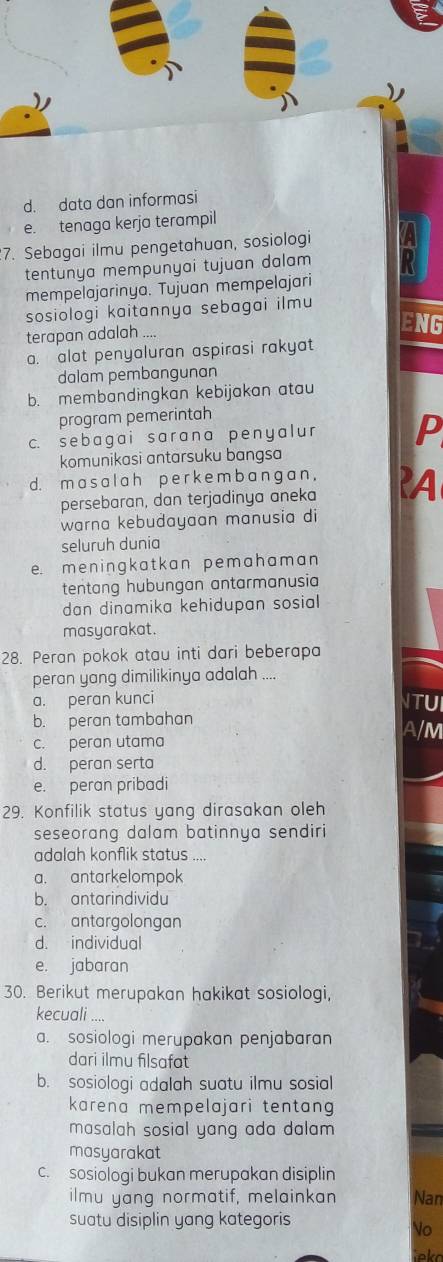 d. data dan informasi
e. tenaga kerja terampil
7. Sebagai ilmu pengetahuan, sosiologi
tentunya mempunyai tujuan dalam
mempelajarinya. Tujuan mempelajari
sosiologi kaitannya sebagai ilmu
terapan adalah ...
ENG
a. alat penyaluran aspirasi rakyat
dalam pembangunan
b. membandingkan kebijakan atau
program pemerintah
c. sebagai sarana penyal u P
komunikasi antarsuku bangsa
d. m a s a l a h p e r k e m b a ng a n , ?A
persebaran, dan terjadinya aneka
warna kebudayaan manusia di
seluruh dunia
e. m e n ingk a t  k an p em a h am a n
tentang hubungan antarmanusia
dan dinamika kehidupan sosial 
masyarakat.
28. Peran pokok atau inti dari beberapa
peran yang dimilikinya adalah ....
a. peran kunci ITUI
b. peran tambahan A/M
c. peran utama
d. peran serta
e. peran pribadi
29. Konfilik status yang dirasakan oleh
seseorang dalam batinnya sendiri
adalah konflik status ....
a. antarkelompok
b. antarindividu
c. antargolongan
d. individual
e. jabaran
30. Berikut merupakan hakikat sosiologi,
kecuali ....
a. sosiologi merupakan penjabaran
dari ilmu filsafat
b. sosiologi adalah suatu ilmu sosial
karena mempelajari tentang 
masalah sosial yang ada dalam 
masyarakat
c. sosiologi bukan merupakan disiplin
ilmu yang normatif, melainkan Nan
suatu disiplin yang kategoris
No
ieko