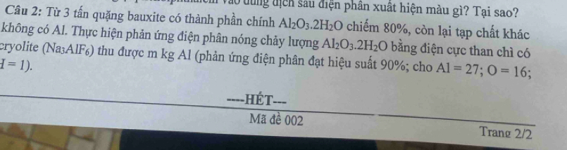 ào dung địcn sau điện phân xuất hiện màu gì? Tại sao? 
Câu 2: Từ 3 tấn quặng bauxite có thành phần chính Al_2O_3.2H_2O chiếm 80%, còn lại tạp chất khác 
không có Al. Thực hiện phản ứng điện phân nóng chảy lượng Al_2O_3.2H_2O bằng điện cực than chì có 
cryolite (Na₃AlF) thu được m kg Al (phản ứng điện phân đạt hiệu suất 90%; cho A1=27; O=16;
d=1). 
===-HÉT=== 
Mã đề 002 Trang 2/2