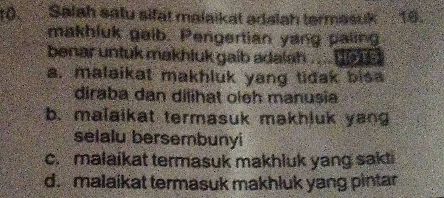 to. Salah satu sifat malaikat adalah termasuk 10.
makhluk gaib. Pengertian yang paling
benar untuk makhluk gaib adalah . .. [
a. malaikat makhluk yang tidak bisa
diraba dan dilihat oleh manusia
b. malaikat termasuk makhluk yang
selalu bersembunyi
c. malaikat termasuk makhluk yang sakti
d. malaikat termasuk makhluk yang pintar